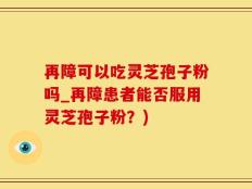 再障可以吃灵芝孢子粉吗_再障患者能否服用灵芝孢子粉？)