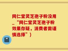 同仁堂灵芝孢子粉没用_“同仁堂灵芝孢子粉效果存疑，消费者需谨慎选择”)