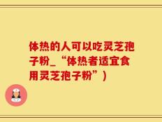 体热的人可以吃灵芝孢子粉_“体热者适宜食用灵芝孢子粉”)