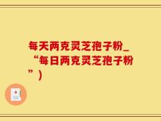 每天两克灵芝孢子粉_“每日两克灵芝孢子粉”)