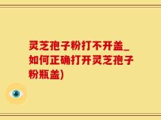 灵芝孢子粉打不开盖_如何正确打开灵芝孢子粉瓶盖)