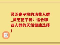 灵芝孢子粉的消费人群_灵芝孢子粉：适合哪些人群的天然健康选择)