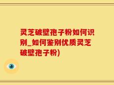 灵芝破壁孢子粉如何识别_如何鉴别优质灵芝破壁孢子粉)