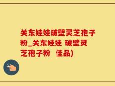 关东娃娃破壁灵芝孢子粉_关东娃娃 破壁灵芝孢子粉  佳品)