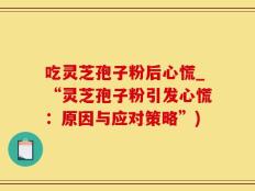 吃灵芝孢子粉后心慌_“灵芝孢子粉引发心慌：原因与应对策略”)