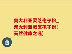 奥大利亚灵芝孢子粉_澳大利亚灵芝孢子粉：天然健康之选)
