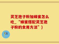 灵芝孢子粉加蜂蜜怎么吃_“蜂蜜搭配灵芝孢子粉的食用方法”)
