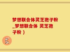 梦想联合体灵芝孢子粉_梦想联合体 灵芝孢子粉 )