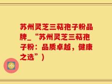 苏州灵芝三萜孢子粉品牌_“苏州灵芝三萜孢子粉：品质卓越，健康之选”)