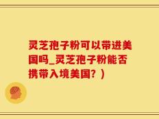 灵芝孢子粉可以带进美国吗_灵芝孢子粉能否携带入境美国？)