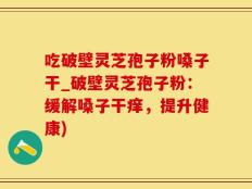 吃破壁灵芝孢子粉嗓子干_破壁灵芝孢子粉：缓解嗓子干痒，提升健康)
