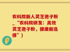 农科院新人灵芝孢子粉_“农科院研发：高效灵芝孢子粉，健康新选择”)