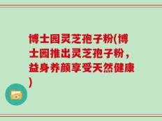 博士园灵芝孢子粉(博士园推出灵芝孢子粉，益身养颜享受天然健康)