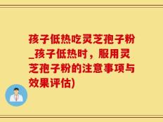 孩子低热吃灵芝孢子粉_孩子低热时，服用灵芝孢子粉的注意事项与效果评估)