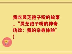 我吃灵芝孢子粉的故事_“灵芝孢子粉的神奇功效：我的亲身体验”)