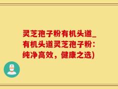 灵芝孢子粉有机头道_有机头道灵芝孢子粉：纯净高效，健康之选)