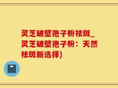 灵芝破壁孢子粉祛斑_灵芝破壁孢子粉：天然祛斑新选择)