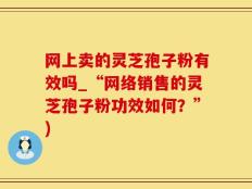 网上卖的灵芝孢子粉有效吗_“网络销售的灵芝孢子粉功效如何？”)