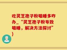 吃灵芝孢子粉瞌睡多咋办_“灵芝孢子粉导致瞌睡，解决方法探讨”)