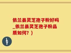 依兰县灵芝孢子粉好吗_依兰县灵芝孢子粉品质如何？)