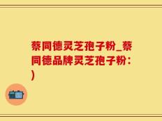蔡同德灵芝孢子粉_蔡同德品牌灵芝孢子粉：)