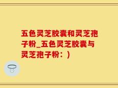 五色灵芝胶囊和灵芝孢子粉_五色灵芝胶囊与灵芝孢子粉：)
