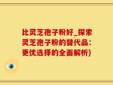 比灵芝孢子粉好_探索灵芝孢子粉的替代品：更优选择的全面解析)
