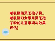 哺乳期能灵芝孢子粉_哺乳期妇女服用灵芝孢子粉的注意事项与效果评估)