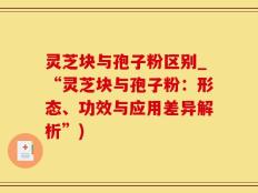 灵芝块与孢子粉区别_“灵芝块与孢子粉：形态、功效与应用差异解析”)