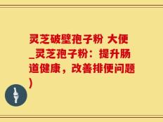灵芝破壁孢子粉 大便_灵芝孢子粉：提升肠道健康，改善排便问题)