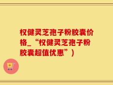 权健灵芝孢子粉胶囊价格_“权健灵芝孢子粉胶囊超值优惠”)