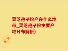 灵芝孢子粉产在什么地带_灵芝孢子粉主要产地分布解析)