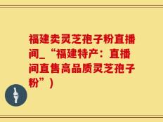 福建卖灵芝孢子粉直播间_“福建特产：直播间直售高品质灵芝孢子粉”)