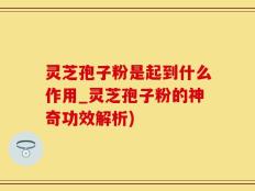 灵芝孢子粉是起到什么作用_灵芝孢子粉的神奇功效解析)
