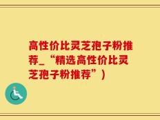 高性价比灵芝孢子粉推荐_“精选高性价比灵芝孢子粉推荐”)
