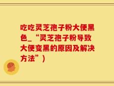 吃吃灵芝孢子粉大便黑色_“灵芝孢子粉导致大便变黑的原因及解决方法”)