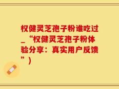 权健灵芝孢子粉谁吃过_“权健灵芝孢子粉体验分享：真实用户反馈”)