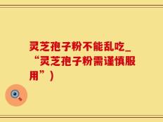 灵芝孢子粉不能乱吃_“灵芝孢子粉需谨慎服用”)