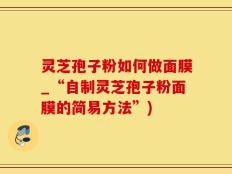 灵芝孢子粉如何做面膜_“自制灵芝孢子粉面膜的简易方法”)