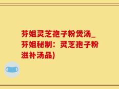 芬姐灵芝孢子粉煲汤_芬姐秘制：灵芝孢子粉滋补汤品)