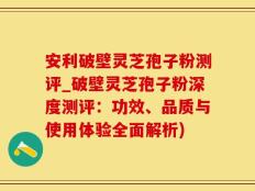 安利破壁灵芝孢子粉测评_破壁灵芝孢子粉深度测评：功效、品质与使用体验全面解析)