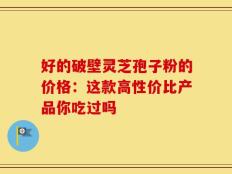 好的破壁灵芝孢子粉的价格：这款高性价比产品你吃过吗