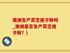 澳洲生产灵芝孢子粉吗_澳洲是否生产灵芝孢子粉？)