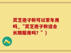 灵芝孢子粉可以常年用吗_“灵芝孢子粉适合长期服用吗？”)