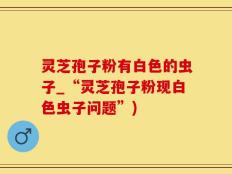 灵芝孢子粉有白色的虫子_“灵芝孢子粉现白色虫子问题”)