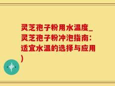 灵芝孢子粉用水温度_灵芝孢子粉冲泡指南：适宜水温的选择与应用)