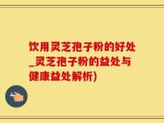 饮用灵芝孢子粉的好处_灵芝孢子粉的益处与健康益处解析)