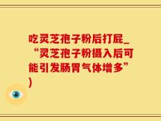 吃灵芝孢子粉后打屁_“灵芝孢子粉摄入后可能引发肠胃气体增多”)