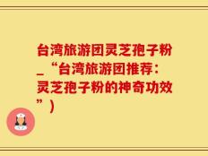 台湾旅游团灵芝孢子粉_“台湾旅游团推荐：灵芝孢子粉的神奇功效”)