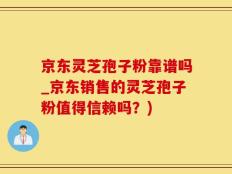 京东灵芝孢子粉靠谱吗_京东销售的灵芝孢子粉值得信赖吗？)